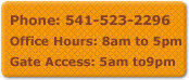 Call us at 541-523-2296.  Our business hours are 8am-5pm and Gate Access is 5:00am till 9:00pm